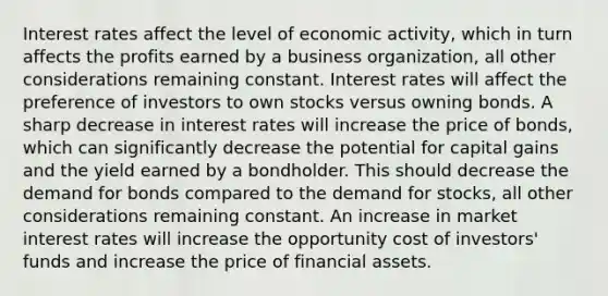 Interest rates affect the level of economic activity, which in turn affects the profits earned by a business organization, all other considerations remaining constant. Interest rates will affect the preference of investors to own stocks versus owning bonds. A sharp decrease in interest rates will increase the price of bonds, which can significantly decrease the potential for capital gains and the yield earned by a bondholder. This should decrease the demand for bonds compared to the demand for stocks, all other considerations remaining constant. An increase in market interest rates will increase the opportunity cost of investors' funds and increase the price of financial assets.