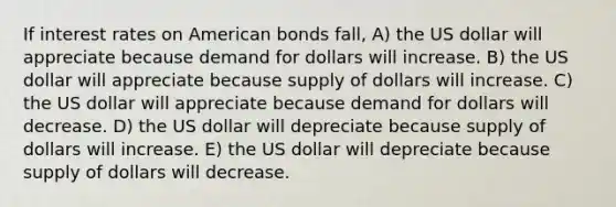 If interest rates on American bonds fall, A) the US dollar will appreciate because demand for dollars will increase. B) the US dollar will appreciate because supply of dollars will increase. C) the US dollar will appreciate because demand for dollars will decrease. D) the US dollar will depreciate because supply of dollars will increase. E) the US dollar will depreciate because supply of dollars will decrease.