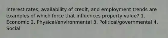 Interest rates, availability of credit, and employment trends are examples of which force that influences property value? 1. Economic 2. Physical/environmental 3. Political/governmental 4. Social