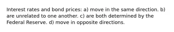 Interest rates and bond prices: a) move in the same direction. b) are unrelated to one another. c) are both determined by the Federal Reserve. d) move in opposite directions.