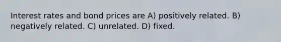 Interest rates and bond prices are A) positively related. B) negatively related. C) unrelated. D) fixed.