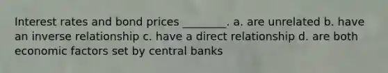 Interest rates and bond prices ________. a. are unrelated b. have an inverse relationship c. have a direct relationship d. are both economic factors set by central banks