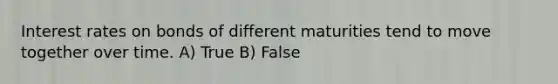 Interest rates on bonds of different maturities tend to move together over time. A) True B) False