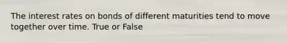 The interest rates on bonds of different maturities tend to move together over time. True or False