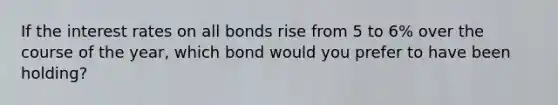 If the interest rates on all bonds rise from 5 to 6% over the course of the year, which bond would you prefer to have been holding?