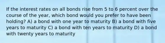 If the interest rates on all bonds rise from 5 to 6 percent over the course of the year, which bond would you prefer to have been holding? A) a bond with one year to maturity B) a bond with five years to maturity C) a bond with ten years to maturity D) a bond with twenty years to maturity