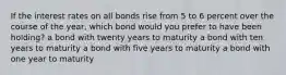 If the interest rates on all bonds rise from 5 to 6 percent over the course of the year, which bond would you prefer to have been holding? a bond with twenty years to maturity a bond with ten years to maturity a bond with five years to maturity a bond with one year to maturity