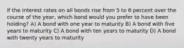 If the interest rates on all bonds rise from 5 to 6 percent over the course of the year, which bond would you prefer to have been holding? A) A bond with one year to maturity B) A bond with five years to maturity C) A bond with ten years to maturity D) A bond with twenty years to maturity