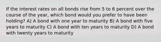 If the interest rates on all bonds rise from 5 to 6 percent over the course of the year, which bond would you prefer to have been holding? A) A bond with one year to maturity B) A bond with five years to maturity C) A bond with ten years to maturity D) A bond with twenty years to maturity