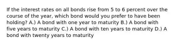 If the interest rates on all bonds rise from 5 to 6 percent over the course of the year, which bond would you prefer to have been holding? A.) A bond with one year to maturity B.) A bond with five years to maturity C.) A bond with ten years to maturity D.) A bond with twenty years to maturity