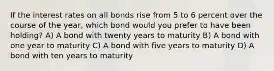 If the interest rates on all bonds rise from 5 to 6 percent over the course of the year, which bond would you prefer to have been holding? A) A bond with twenty years to maturity B) A bond with one year to maturity C) A bond with five years to maturity D) A bond with ten years to maturity