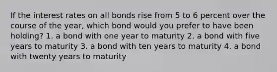 If the interest rates on all bonds rise from 5 to 6 percent over the course of the year, which bond would you prefer to have been holding? 1. a bond with one year to maturity 2. a bond with five years to maturity 3. a bond with ten years to maturity 4. a bond with twenty years to maturity