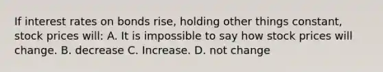 If interest rates on bonds rise, holding other things constant, stock prices will: A. It is impossible to say how stock prices will change. B. decrease C. Increase. D. not change