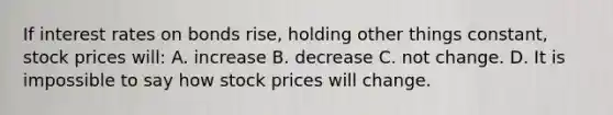 If interest rates on bonds rise, holding other things constant, stock prices will: A. increase B. decrease C. not change. D. It is impossible to say how stock prices will change.