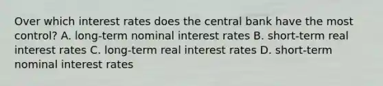 Over which interest rates does the central bank have the most​ control? A. ​long-term nominal interest rates B. ​short-term real interest rates C. ​long-term real interest rates D. ​short-term nominal interest rates