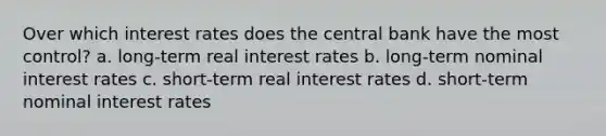 Over which interest rates does the central bank have the most control? a. long-term real interest rates b. long-term nominal interest rates c. short-term real interest rates d. short-term nominal interest rates