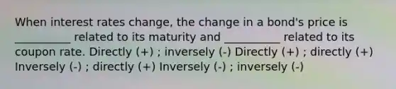 When interest rates change, the change in a bond's price is __________ related to its maturity and __________ related to its coupon rate. Directly (+) ; inversely (-) Directly (+) ; directly (+) Inversely (-) ; directly (+) Inversely (-) ; inversely (-)