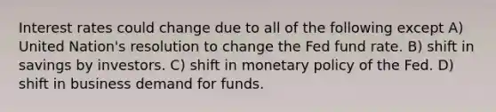 Interest rates could change due to all of the following except A) United Nation's resolution to change the Fed fund rate. B) shift in savings by investors. C) shift in monetary policy of the Fed. D) shift in business demand for funds.