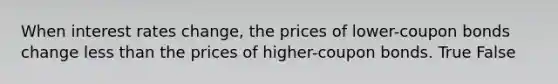 When interest rates change, the prices of lower-coupon bonds change less than the prices of higher-coupon bonds. True False