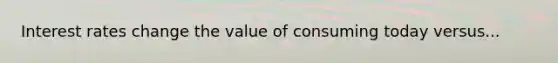 Interest rates change the value of consuming today versus...