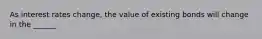 As interest rates change, the value of existing bonds will change in the ______