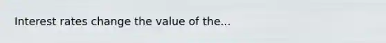 Interest rates change the value of the...