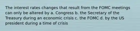 The interest rates changes that result from the FOMC meetings can only be altered by a. Congress b. the Secretary of the Treasury during an economic crisis c. the FOMC d. by the US president during a time of crisis