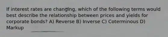 If interest rates are changing, which of the following terms would best describe the relationship between prices and yields for corporate bonds? A) Reverse B) Inverse C) Coterminous D) Markup