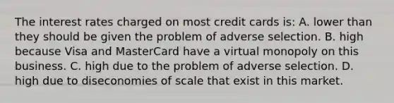 The interest rates charged on most credit cards is: A. lower than they should be given the problem of adverse selection. B. high because Visa and MasterCard have a virtual monopoly on this business. C. high due to the problem of adverse selection. D. high due to diseconomies of scale that exist in this market.