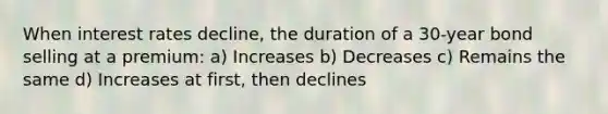 When interest rates decline, the duration of a 30-year bond selling at a premium: a) Increases b) Decreases c) Remains the same d) Increases at first, then declines