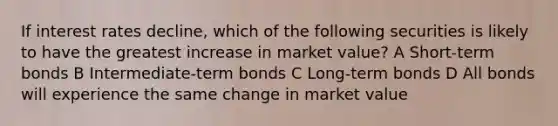 If interest rates decline, which of the following securities is likely to have the greatest increase in market value? A Short-term bonds B Intermediate-term bonds C Long-term bonds D All bonds will experience the same change in market value