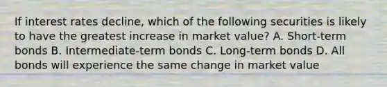 If interest rates decline, which of the following securities is likely to have the greatest increase in market value? A. Short-term bonds B. Intermediate-term bonds C. Long-term bonds D. All bonds will experience the same change in market value