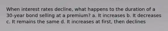 When interest rates decline, what happens to the duration of a 30-year bond selling at a premium? a. It increases b. It decreases c. It remains the same d. It increases at first, then declines