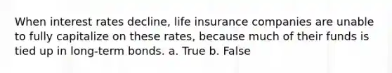 When interest rates decline, life insurance companies are unable to fully capitalize on these rates, because much of their funds is tied up in long-term bonds. a. True b. False