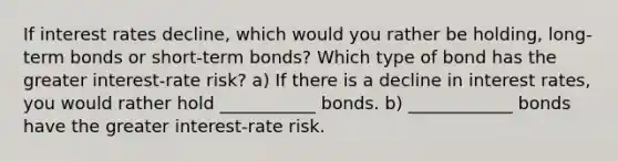 If interest rates​ decline, which would you rather be​ holding, long-term bonds or​ short-term bonds? Which type of bond has the greater​ interest-rate risk? a) If there is a decline in interest​ rates, you would rather hold ___________ bonds. b) ____________ bonds have the greater​ interest-rate risk.