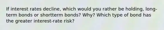 If interest rates decline, which would you rather be holding, long-term bonds or shortterm bonds? Why? Which type of bond has the greater interest-rate risk?