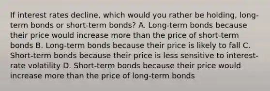 If interest rates​ decline, which would you rather be​ holding, long-term bonds or​ short-term bonds? A. ​Long-term bonds because their price would increase more than the price of​ short-term bonds B. ​Long-term bonds because their price is likely to fall C. ​Short-term bonds because their price is less sensitive to​ interest-rate volatility D. ​Short-term bonds because their price would increase more than the price of​ long-term bonds