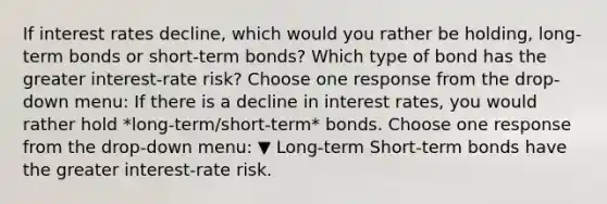 If interest rates​ decline, which would you rather be​ holding, long-term bonds or​ short-term bonds? Which type of bond has the greater​ interest-rate risk? Choose one response from the​ drop-down menu: If there is a decline in interest​ rates, you would rather hold *long-term/short-term* bonds. Choose one response from the​ drop-down menu: ▼ Long-term Short-term bonds have the greater​ interest-rate risk.