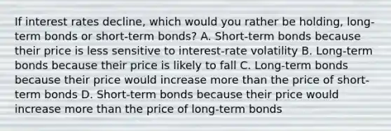 If interest rates​ decline, which would you rather be​ holding, long-term bonds or​ short-term bonds? A. ​Short-term bonds because their price is less sensitive to​ interest-rate volatility B. ​Long-term bonds because their price is likely to fall C. ​Long-term bonds because their price would increase more than the price of​ short-term bonds D. ​Short-term bonds because their price would increase more than the price of​ long-term bonds