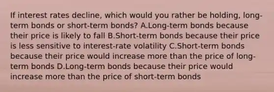 If interest rates​ decline, which would you rather be​ holding, long-term bonds or​ short-term bonds? A.Long-term bonds because their price is likely to fall B.Short-term bonds because their price is less sensitive to​ interest-rate volatility C.Short-term bonds because their price would increase more than the price of​ long-term bonds D.Long-term bonds because their price would increase more than the price of​ short-term bonds