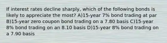 If interest rates decline sharply, which of the following bonds is likely to appreciate the most? A)15-year 7% bond trading at par B)15-year zero coupon bond trading on a 7.80 basis C)15-year 8% bond trading on an 8.10 basis D)15-year 8% bond trading on a 7.90 basis