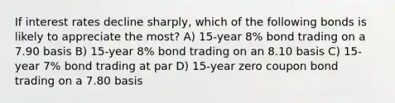 If interest rates decline sharply, which of the following bonds is likely to appreciate the most? A) 15-year 8% bond trading on a 7.90 basis B) 15-year 8% bond trading on an 8.10 basis C) 15-year 7% bond trading at par D) 15-year zero coupon bond trading on a 7.80 basis