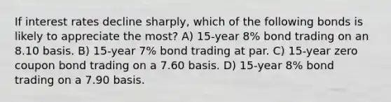 If interest rates decline sharply, which of the following bonds is likely to appreciate the most? A) 15-year 8% bond trading on an 8.10 basis. B) 15-year 7% bond trading at par. C) 15-year zero coupon bond trading on a 7.60 basis. D) 15-year 8% bond trading on a 7.90 basis.