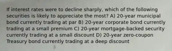 If interest rates were to decline sharply, which of the following securities is likely to appreciate the most? A) 20-year municipal bond currently trading at par B) 20-year corporate bond currently trading at a small premium C) 20-year mortgage-backed security currently trading at a small discount D) 20-year zero-coupon Treasury bond currently trading at a deep discount