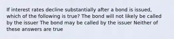 If interest rates decline substantially after a bond is issued, which of the following is true? The bond will not likely be called by the issuer The bond may be called by the issuer Neither of these answers are true