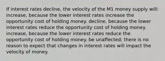 If interest rates decline, the velocity of the M1 money supply will: increase, because the lower interest rates increase the opportunity cost of holding money. decline, because the lower interest rates reduce the opportunity cost of holding money. increase, because the lower interest rates reduce the opportunity cost of holding money. be unaffected; there is no reason to expect that changes in interest rates will impact the velocity of money.