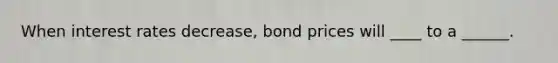 When interest rates decrease, bond prices will ____ to a ______.