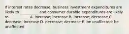 If interest rates decrease, business investment expenditures are likely to __________ and consumer durable expenditures are likely to __________. A. increase; increase B. increase; decrease C. decrease; increase D. decrease; decrease E. be unaffected; be unaffected