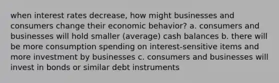 when interest rates decrease, how might businesses and consumers change their economic behavior? a. consumers and businesses will hold smaller (average) cash balances b. there will be more consumption spending on interest-sensitive items and more investment by businesses c. consumers and businesses will invest in bonds or similar debt instruments