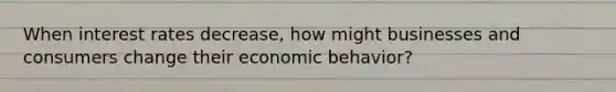 When interest rates​ decrease, how might businesses and consumers change their economic​ behavior?